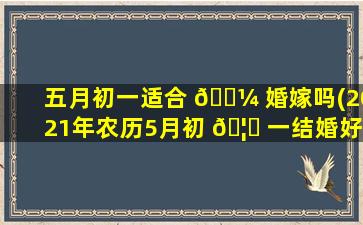 五月初一适合 🐼 婚嫁吗(2021年农历5月初 🦄 一结婚好吗)